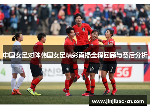 中国女足对阵韩国女足精彩直播全程回顾与赛后分析