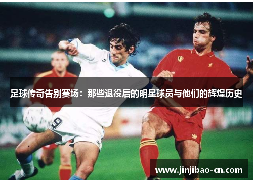 足球传奇告别赛场：那些退役后的明星球员与他们的辉煌历史