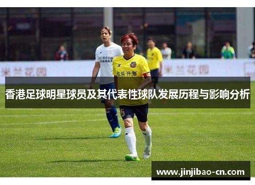 香港足球明星球员及其代表性球队发展历程与影响分析