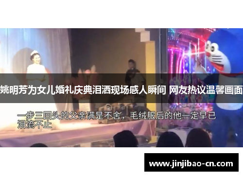 姚明芳为女儿婚礼庆典泪洒现场感人瞬间 网友热议温馨画面