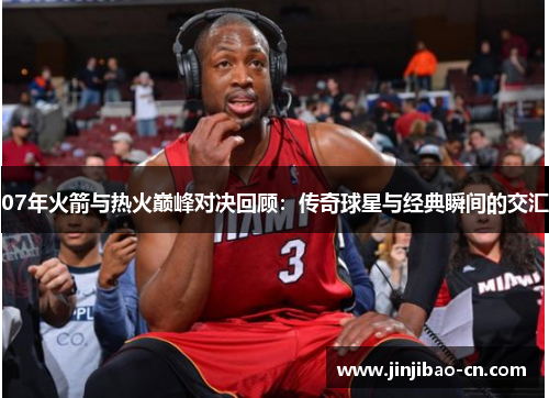 07年火箭与热火巅峰对决回顾：传奇球星与经典瞬间的交汇