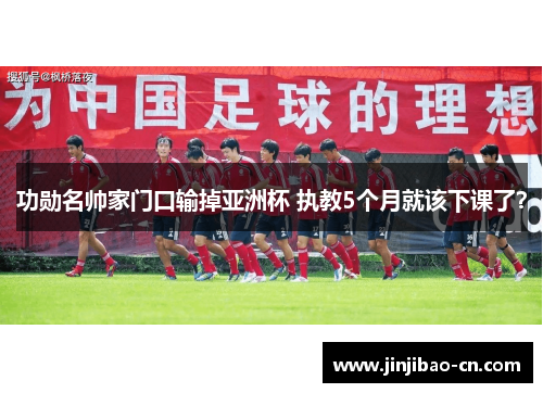 功勋名帅家门口输掉亚洲杯 执教5个月就该下课了？